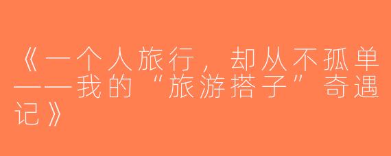 《一个人旅行，却从不孤单——我的“旅游搭子”奇遇记》