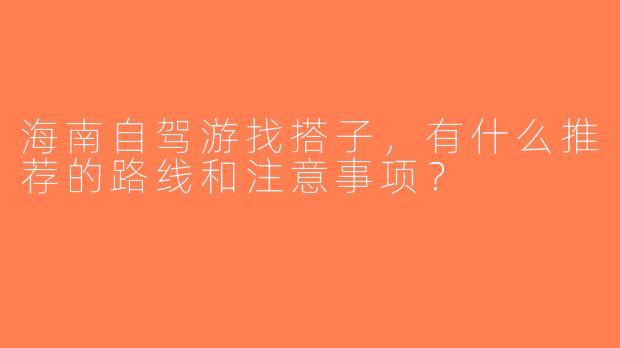 海南自驾游找搭子，有什么推荐的路线和注意事项？