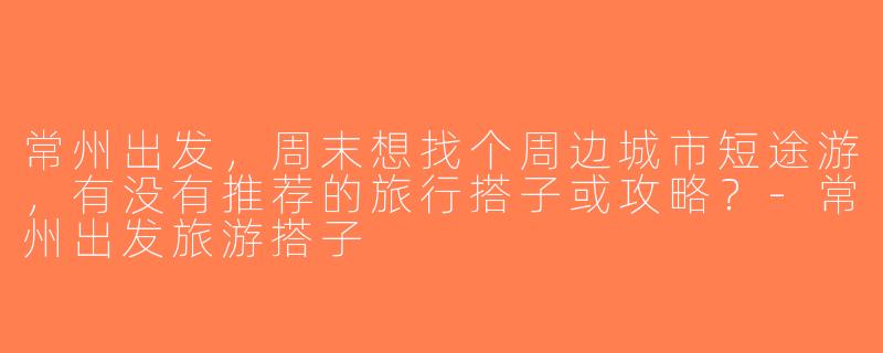 常州出发，周末想找个周边城市短途游，有没有推荐的旅行搭子或攻略？-常州出发旅游搭子