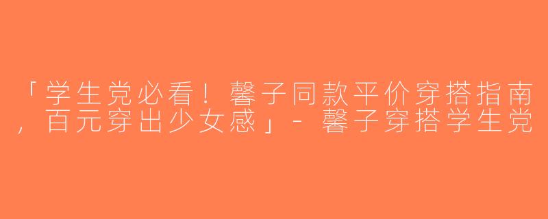 「学生党必看！馨子同款平价穿搭指南，百元穿出少女感」-馨子穿搭学生党