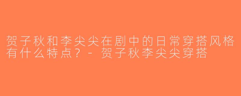 贺子秋和李尖尖在剧中的日常穿搭风格有什么特点？-贺子秋李尖尖穿搭