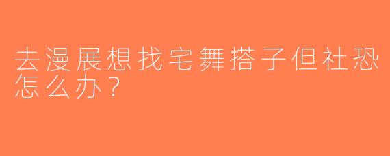 去漫展想找宅舞搭子但社恐怎么办？