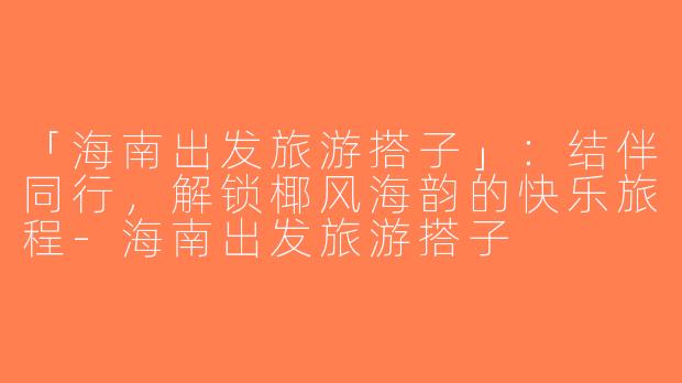 「海南出发旅游搭子」：结伴同行，解锁椰风海韵的快乐旅程-海南出发旅游搭子