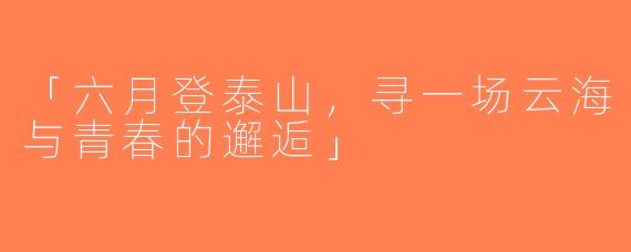 「六月登泰山，寻一场云海与青春的邂逅」