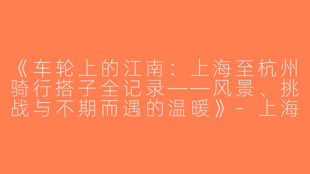 《车轮上的江南：上海至杭州骑行搭子全记录——风景、挑战与不期而遇的温暖》-上海骑行到杭州搭子