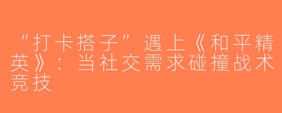 “打卡搭子”遇上《和平精英》：当社交需求碰撞战术竞技