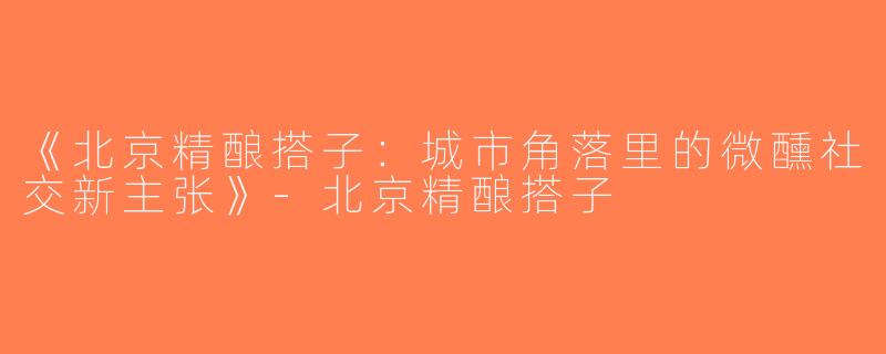 《北京精酿搭子：城市角落里的微醺社交新主张》-北京精酿搭子