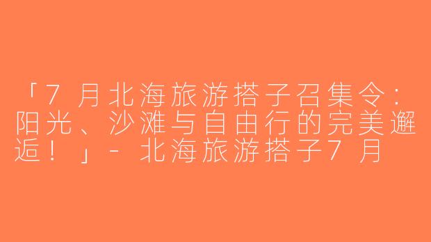 「7月北海旅游搭子召集令：阳光、沙滩与自由行的完美邂逅！」-北海旅游搭子7月