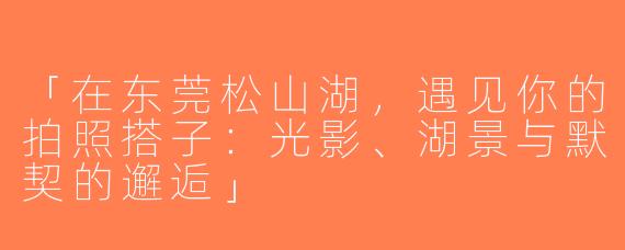 「在东莞松山湖，遇见你的拍照搭子：光影、湖景与默契的邂逅」