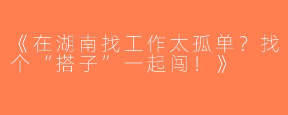 《在湖南找工作太孤单？找个“搭子”一起闯！》