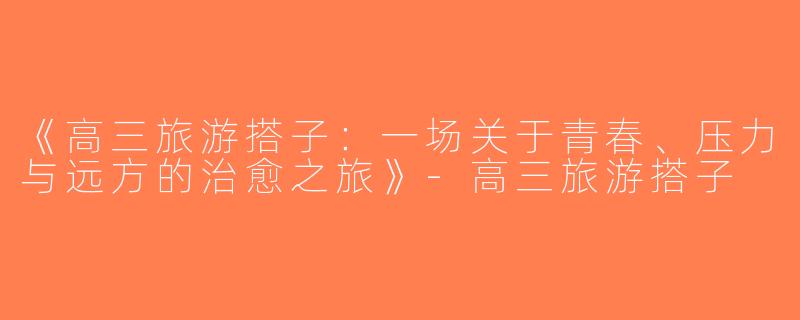 《高三旅游搭子：一场关于青春、压力与远方的治愈之旅》-高三旅游搭子