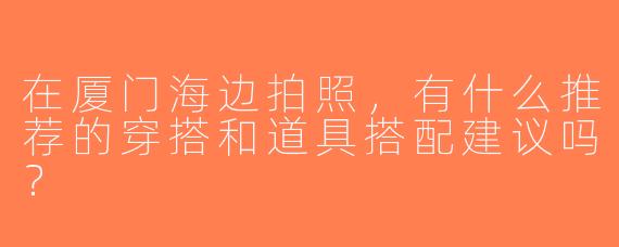 在厦门海边拍照，有什么推荐的穿搭和道具搭配建议吗？
