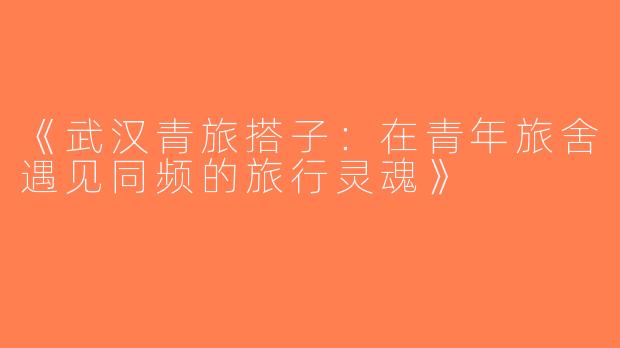 《武汉青旅搭子：在青年旅舍遇见同频的旅行灵魂》