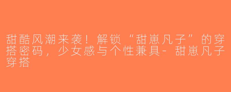 甜酷风潮来袭！解锁“甜崽凡子”的穿搭密码，少女感与个性兼具-甜崽凡子穿搭