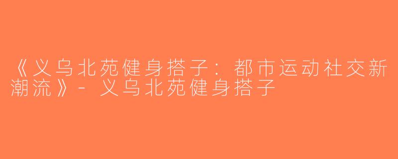 《义乌北苑健身搭子：都市运动社交新潮流》-义乌北苑健身搭子