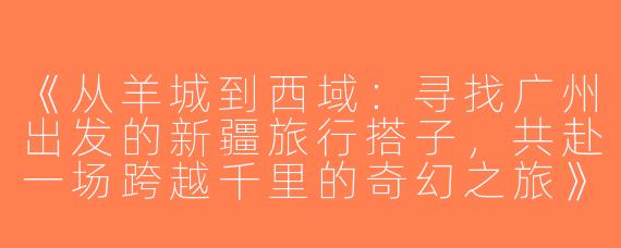 《从羊城到西域：寻找广州出发的新疆旅行搭子，共赴一场跨越千里的奇幻之旅》