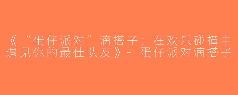 《“蛋仔派对”滴搭子：在欢乐碰撞中遇见你的最佳队友》-蛋仔派对滴搭子