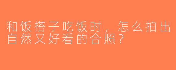 和饭搭子吃饭时，怎么拍出自然又好看的合照？