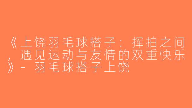 《上饶羽毛球搭子：挥拍之间，遇见运动与友情的双重快乐》-羽毛球搭子上饶