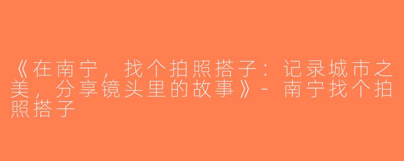 《在南宁，找个拍照搭子：记录城市之美，分享镜头里的故事》-南宁找个拍照搭子