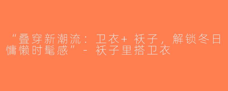 “叠穿新潮流：卫衣+袄子，解锁冬日慵懒时髦感”-袄子里搭卫衣