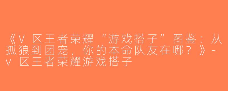 《V区王者荣耀“游戏搭子”图鉴：从孤狼到团宠，你的本命队友在哪？》-v区王者荣耀游戏搭子