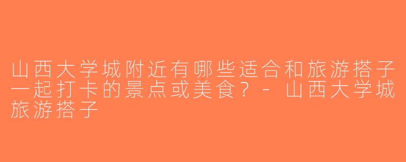山西大学城附近有哪些适合和旅游搭子一起打卡的景点或美食？-山西大学城旅游搭子