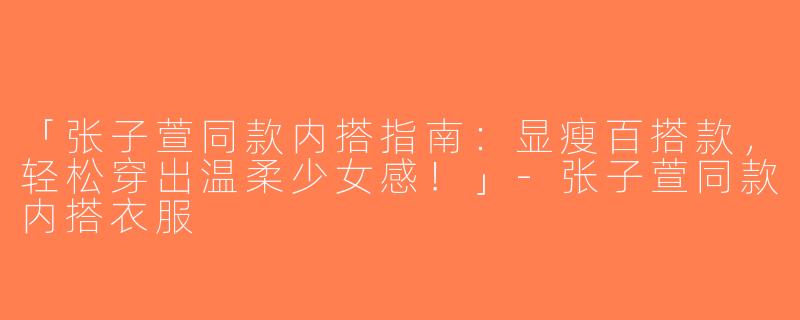 「张子萱同款内搭指南：显瘦百搭款，轻松穿出温柔少女感！」-张子萱同款内搭衣服