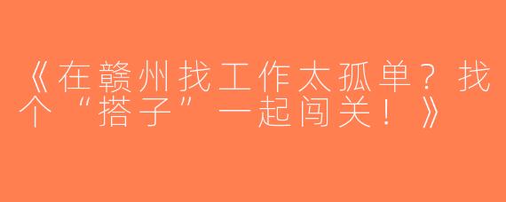 《在赣州找工作太孤单？找个“搭子”一起闯关！》