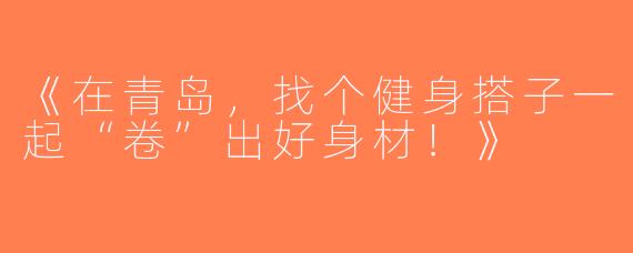 《在青岛，找个健身搭子一起“卷”出好身材！》