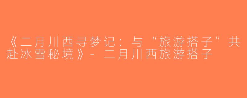 《二月川西寻梦记：与“旅游搭子”共赴冰雪秘境》-二月川西旅游搭子