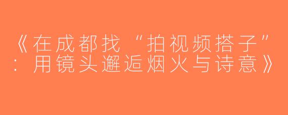 《在成都找“拍视频搭子”：用镜头邂逅烟火与诗意》