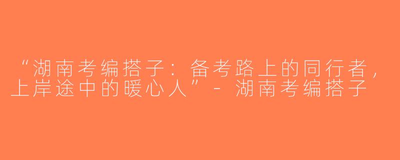 “湖南考编搭子：备考路上的同行者，上岸途中的暖心人”-湖南考编搭子
