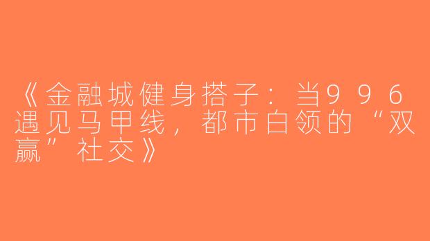 《金融城健身搭子：当996遇见马甲线，都市白领的“双赢”社交》