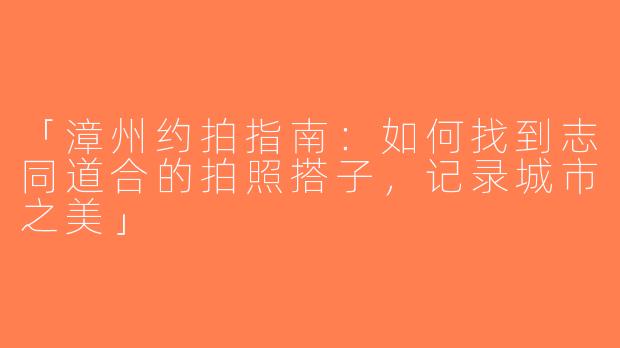 「漳州约拍指南：如何找到志同道合的拍照搭子，记录城市之美」