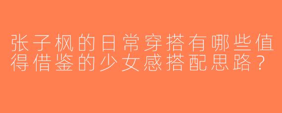 张子枫的日常穿搭有哪些值得借鉴的少女感搭配思路？