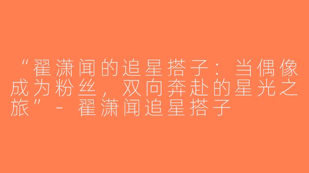 “翟潇闻的追星搭子：当偶像成为粉丝，双向奔赴的星光之旅”-翟潇闻追星搭子
