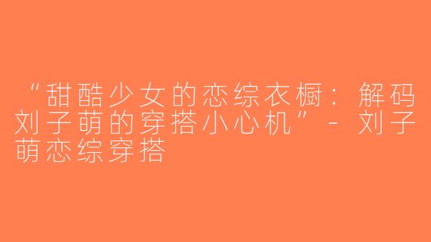 “甜酷少女的恋综衣橱：解码刘子萌的穿搭小心机”-刘子萌恋综穿搭