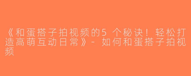 《和蛋搭子拍视频的5个秘诀！轻松打造高萌互动日常》-如何和蛋搭子拍视频