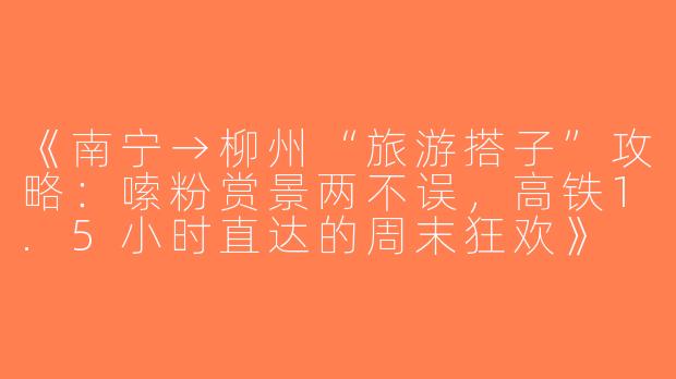 《南宁→柳州“旅游搭子”攻略：嗦粉赏景两不误，高铁1.5小时直达的周末狂欢》