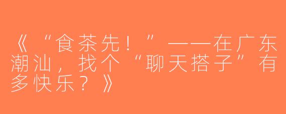 《“食茶先！”——在广东潮汕，找个“聊天搭子”有多快乐？》