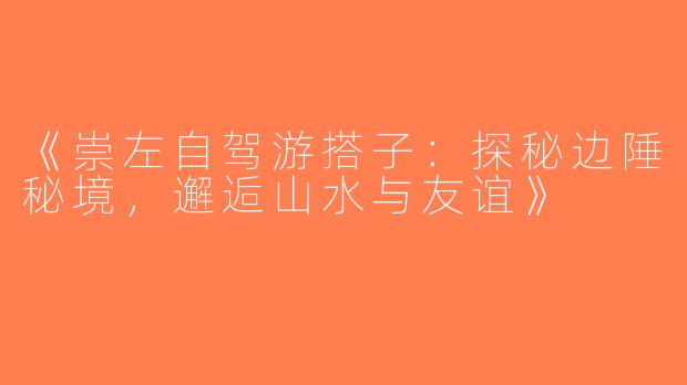 《崇左自驾游搭子：探秘边陲秘境，邂逅山水与友谊》