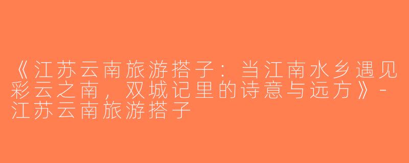《江苏云南旅游搭子：当江南水乡遇见彩云之南，双城记里的诗意与远方》-江苏云南旅游搭子