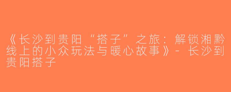 《长沙到贵阳“搭子”之旅：解锁湘黔线上的小众玩法与暖心故事》-长沙到贵阳搭子