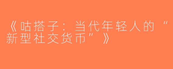 《咕搭子：当代年轻人的“新型社交货币”》