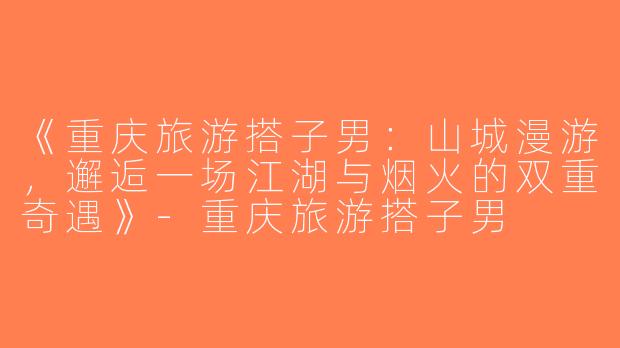 《重庆旅游搭子男：山城漫游，邂逅一场江湖与烟火的双重奇遇》-重庆旅游搭子男