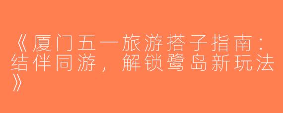 《厦门五一旅游搭子指南：结伴同游，解锁鹭岛新玩法》