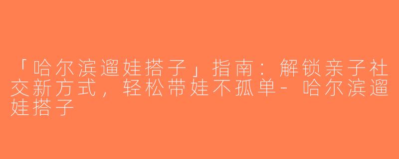 「哈尔滨遛娃搭子」指南：解锁亲子社交新方式，轻松带娃不孤单-哈尔滨遛娃搭子