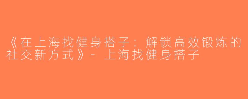 《在上海找健身搭子：解锁高效锻炼的社交新方式》-上海找健身搭子