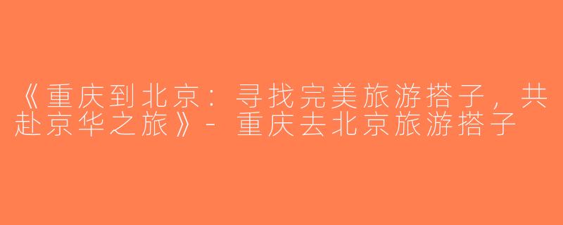 《重庆到北京：寻找完美旅游搭子，共赴京华之旅》-重庆去北京旅游搭子
